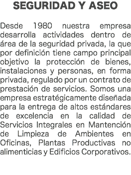 SEGURIDAD Y ASEO Desde 1980 nuestra empresa desarrolla actividades dentro de área de la seguridad privada, la que por definición tiene campo principal objetivo la protección de bienes, instalaciones y personas, en forma privada, regulado por un contrato de prestación de servicios. Somos una empresa estratégicamente diseñada para la entrega de altos estándares de excelencia en la calidad de Servicios Integrales en Mantención de Limpieza de Ambientes en Oficinas, Plantas Productivas no alimenticias y Edificios Corporativos. 